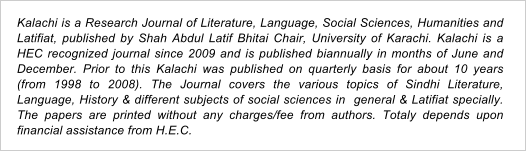 Kalachi is a Research Journal of Literature, Language, Social Sciences, Humanities and Latifiat, published by Shah Abdul Latif Bhitai Chair, University of Karachi. Kalachi is a HEC recognized journal since 2009 and is published biannually in months of June and December. Prior to this Kalachi was published on quarterly basis for about 10 years (from 1998 to 2008). The Journal covers the various topics of Sindhi Literature, Language, History & different subjects of social sciences in  general & Latifiat specially. The papers are printed without any charges/fee from authors. Totaly depends upon financial assistance from H.E.C.